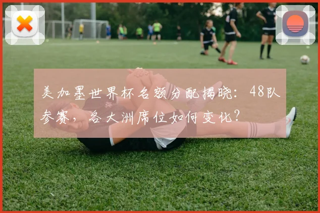 美加墨世界杯名额分配揭晓：48队参赛，各大洲席位如何变化？