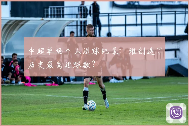 中超单场个人进球纪录：谁创造了历史最高进球数？