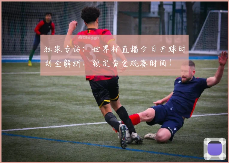 独家专访：世界杯直播今日开球时刻全解析，锁定黄金观赛时间！