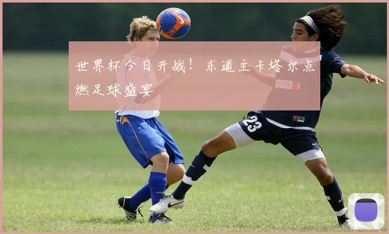世界杯今日开战！东道主卡塔尔点燃足球盛宴