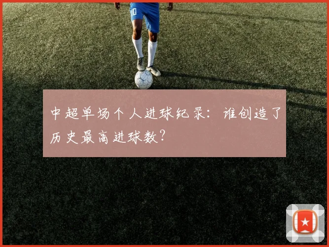 中超单场个人进球纪录：谁创造了历史最高进球数？