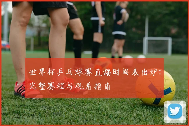 世界杯乒乓球赛直播时间表出炉：完整赛程与观看指南
