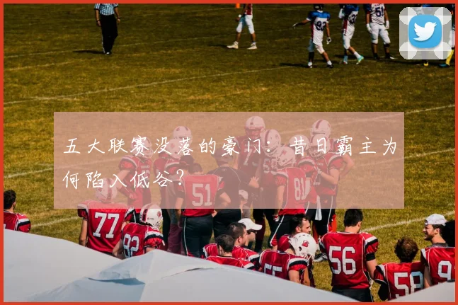 五大联赛没落的豪门：昔日霸主为何陷入低谷？