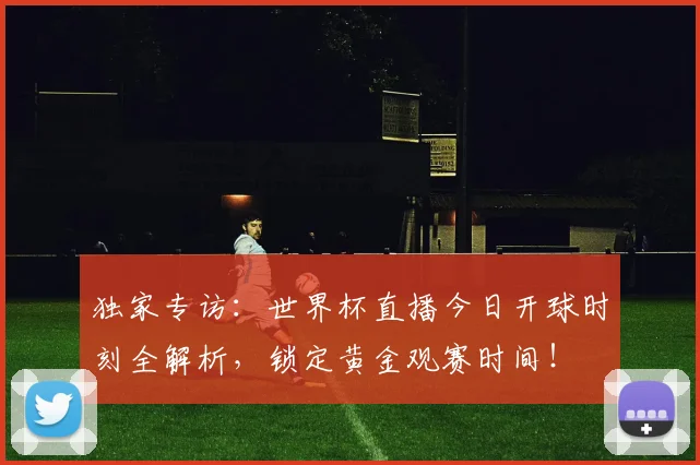 独家专访：世界杯直播今日开球时刻全解析，锁定黄金观赛时间！
