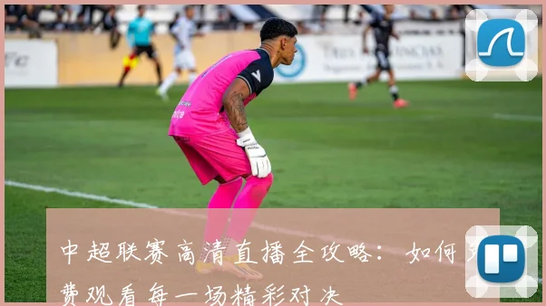 中超联赛高清直播全攻略：如何免费观看每一场精彩对决