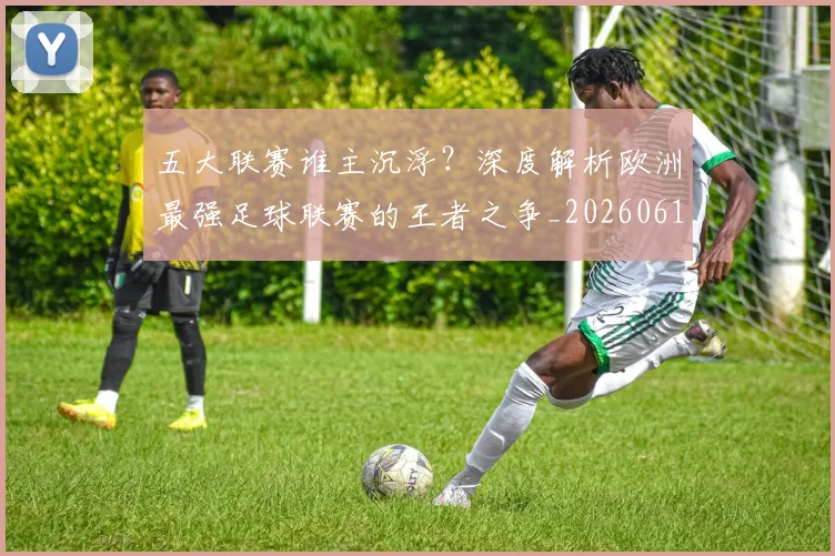 五大联赛谁主沉浮？深度解析欧洲最强足球联赛的王者之争_20260611141813
